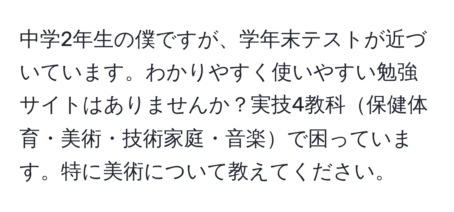 中学2年生の僕ですが、学年末テストが近づいています。わかりやすく使いやすい勉強サイトはありませんか？実技4教科保健体育・美術・技術家庭・音楽で困っています。特に美術について教えてください。