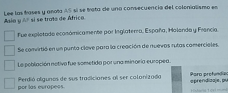 Lee las frases y anota AS si se trata de una consecuencia del colonialismo en
Asia y AF si se trata de África.
Fue explotada económicamente por Inglaterra, España, Holanda y Francia.
Se convirtió en un punto clave para la creación de nuevas rutas comerciales.
La población nativa fue sometida por una minoría europea.
Perdió algunas de sus tradiciones al ser colonizada Para profundiza
aprendizaje, pu
por los europeos.
Historia 1 del mund