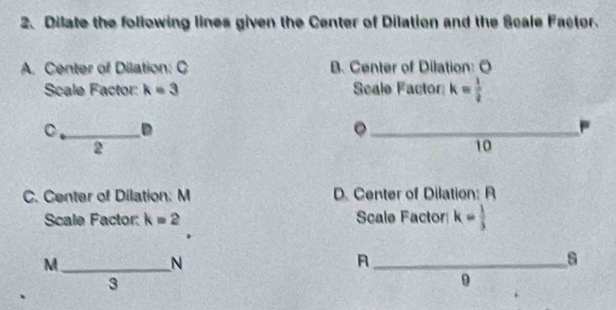 Dilate the following lines given the Center of Dilation and the Scale Factor.
A. Center of Dilation: C B. Center of Dilation: O
Scale Factor: k=3 Scale Factor k= 1/2 
D
。
2
10
C. Center of Dilation: M D. Center of Dilation: R
Scale Factor: k=2 Scale Factor k= 1/3 
_ M
N
_A
s
3