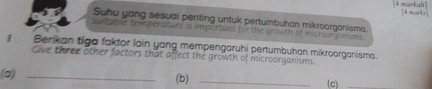 [4 markah] 
[4 marks] 
Suhu yong sesuai penting untuk pertumbuhan mikroorganisma. 
Suitable temperature is important microorganisms. 
I Berikan tiga faktor lain yang mempengaruhi pertumbuhan mikroorganisma. 
Give three other factors that affect the growth of microorganisms. 
(σ) _(b)_ 
(c)_