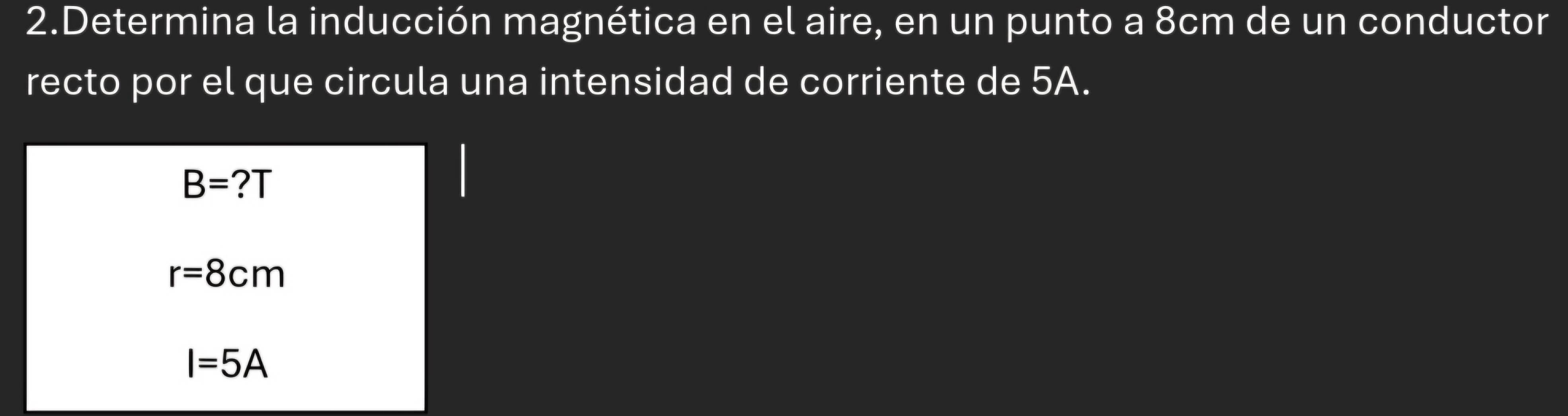 Determina la inducción magnética en el aire, en un punto a 8cm de un conductor
recto por el que circula una intensidad de corriente de 5A.
B=?T
r=8cm
I=5A