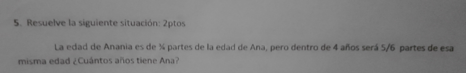 Resuelve la siguiente situación: 2ptos 
La edad de Anania es de ¾ partes de la edad de Ana, pero dentro de 4 años será 5/6 partes de esa 
misma edad ¿Cuántos años tiene Ana?