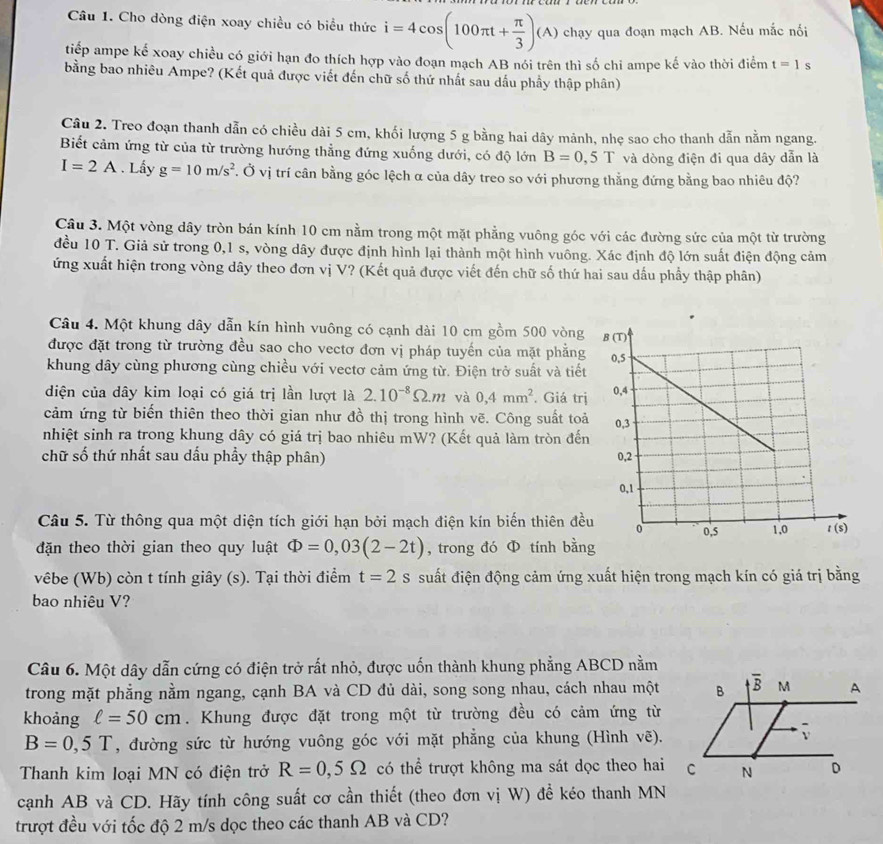 Cho dòng điện xoay chiều có biểu thức i=4cos (100π t+ π /3 )(A) chạy qua đoạn mạch AB. Nếu mắc nối
tiếp ampe kế xoay chiều có giới hạn đo thích hợp vào đoạn mạch AB nói trên thì số chi ampe kế vào thời điểm t=1 s
bằng bao nhiêu Ampe? (Kết quả được viết đến chữ số thứ nhất sau dấu phầy thập phân)
Câu 2. Treo đoạn thanh dẫn có chiều dài 5 cm, khối lượng 5 g bằng hai dây mảnh, nhẹ sao cho thanh dẫn nằm ngang.
Biết cảm ứng từ của từ trường hướng thẳng đứng xuống dưới, có độ lớn B=0,5T và dòng điện đi qua dây dẫn là
I=2A. Lấy g=10m/s^2 Ở. Ở vị trí cân bằng góc lệch α của dây treo so với phương thằng đứng bằng bao nhiêu độ?
Câu 3. Một vòng dây tròn bán kính 10 cm nằm trong một mặt phẳng vuông góc với các đường sức của một từ trường
đều 10 T. Giả sử trong 0,1 s, vòng dây được định hình lại thành một hình vuông. Xác định độ lớn suất điện động cảm
ứng xuất hiện trong vòng dây theo đơn vị V? (Kết quả được viết đến chữ số thứ hai sau dấu phầy thập phân)
Câu 4. Một khung dây dẫn kín hình vuông có cạnh dài 10 cm gồm 500 vòng
được đặt trong từ trường đều sao cho vectơ đơn vị pháp tuyến của mặt phẳng
khung dây cùng phương cùng chiều với vectơ cảm ứng từ. Điện trở suất và tiết
diện của dây kim loại có giá trị lần lượt là 2.10^(-8)Omega .m và 0,4mm^2. Giá trị
cảm ứng từ biến thiên theo thời gian như đồ thị trong hình vẽ. Công suất toả
nhiệt sinh ra trong khung dây có giá trị bao nhiêu mW? (Kết quả làm tròn đến
chữ số thứ nhất sau dấu phẩy thập phân) 
Câu 5. Từ thông qua một diện tích giới hạn bởi mạch điện kín biến thiên đều
đặn theo thời gian theo quy luật Phi =0,03(2-2t) , trong đó Φ tính bằn
vêbe (Wb) còn t tính giây (s). Tại thời điểm t=2s suất điện động cảm ứng xuất hiện trong mạch kín có giá trị bằng
bao nhiêu V?
Câu 6. Một dây dẫn cứng có điện trở rất nhỏ, được uốn thành khung phẳng ABCD nằm
trong mặt phẳng nằm ngang, cạnh BA và CD đủ dài, song song nhau, cách nhau một
khoảng ell =50cm. Khung được đặt trong một từ trường đều có cảm ứng từ
B=0,5T , đường sức từ hướng vuông góc với mặt phẳng của khung (Hình vẽ).
Thanh kim loại MN có điện trở R=0,5Omega có thể trượt không ma sát dọc theo hai
cạnh AB và CD. Hãy tính công suất cơ cần thiết (theo đơn vị W) để kéo thanh MN
trượt đều với tốc độ 2 m/s dọc theo các thanh AB và CD?