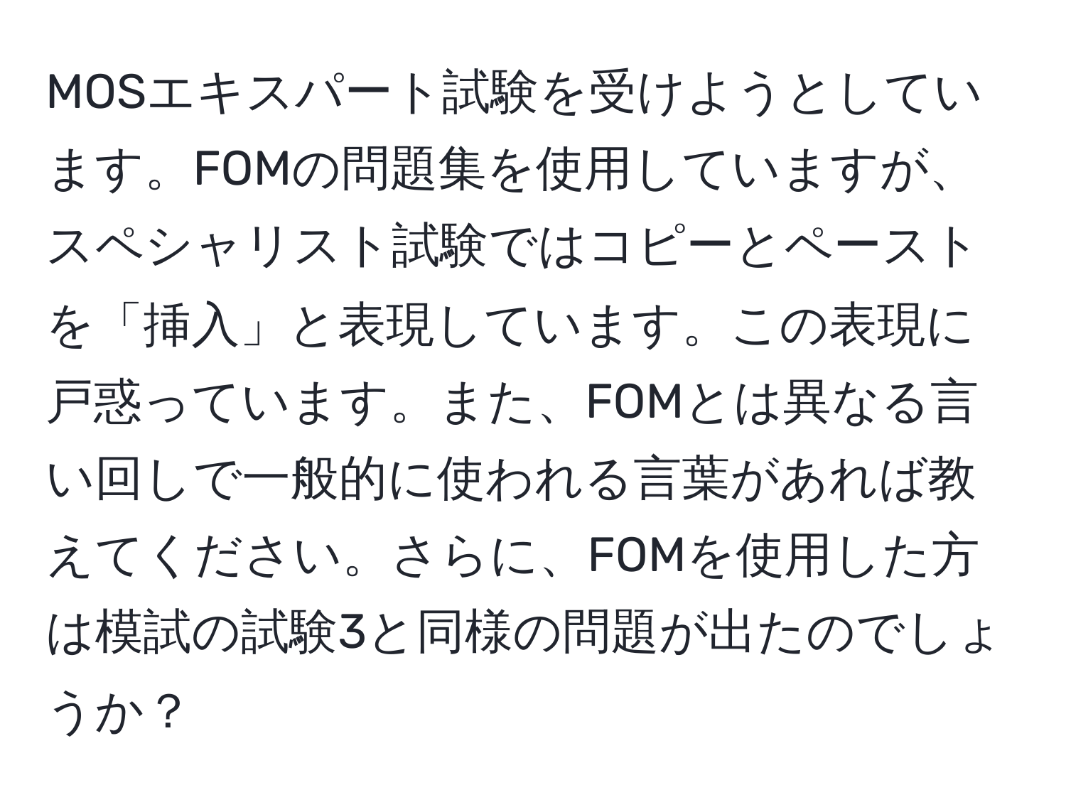 MOSエキスパート試験を受けようとしています。FOMの問題集を使用していますが、スペシャリスト試験ではコピーとペーストを「挿入」と表現しています。この表現に戸惑っています。また、FOMとは異なる言い回しで一般的に使われる言葉があれば教えてください。さらに、FOMを使用した方は模試の試験3と同様の問題が出たのでしょうか？