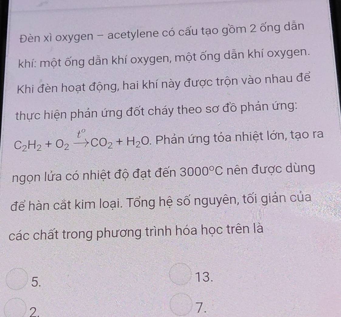 Đèn xì oxygen - acetylene có cấu tạo gồm 2 ống dẫn
khí: một ống dẫn khí oxygen, một ống dẫn khí oxygen.
Khi đèn hoạt động, hai khí này được trộn vào nhau để
thực hiện phản ứng đốt cháy theo sơ đồ phản ứng:
C_2H_2+O_2xrightarrow t°CO_2+H_2O. Phản ứng tỏa nhiệt lớn, tạo ra
ngọn lửa có nhiệt độ đạt đến 3000°C nên được dùng
để hàn cắt kim loại. Tổng hệ số nguyên, tối giản của
các chất trong phương trình hóa học trên là
5.
13.
2.
7.