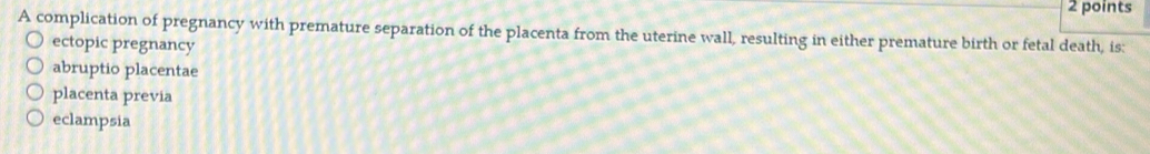 A complication of pregnancy with premature separation of the placenta from the uterine wall, resulting in either premature birth or fetal death, is:
ectopic pregnancy
abruptio placentae
placenta previa
eclampsia