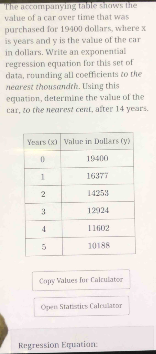 The accompanying table shows the 
value of a car over time that was 
purchased for 19400 dollars, where x
is years and y is the value of the car 
in dollars. Write an exponential 
regression equation for this set of 
data, rounding all coefficients to the 
nearest thousandth. Using this 
equation, determine the value of the 
car, to the nearest cent, after 14 years. 
Copy Values for Calculator 
Open Statistics Calculator 
Regression Equation: