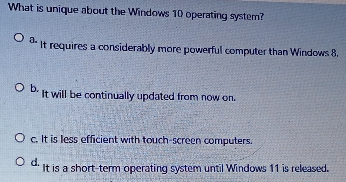 What is unique about the Windows 10 operating system?
a. It requires a considerably more powerful computer than Windows 8.
b. It will be continually updated from now on.
c. It is less efficient with touch-screen computers.
d. It is a short-term operating system until Windows 11 is released.