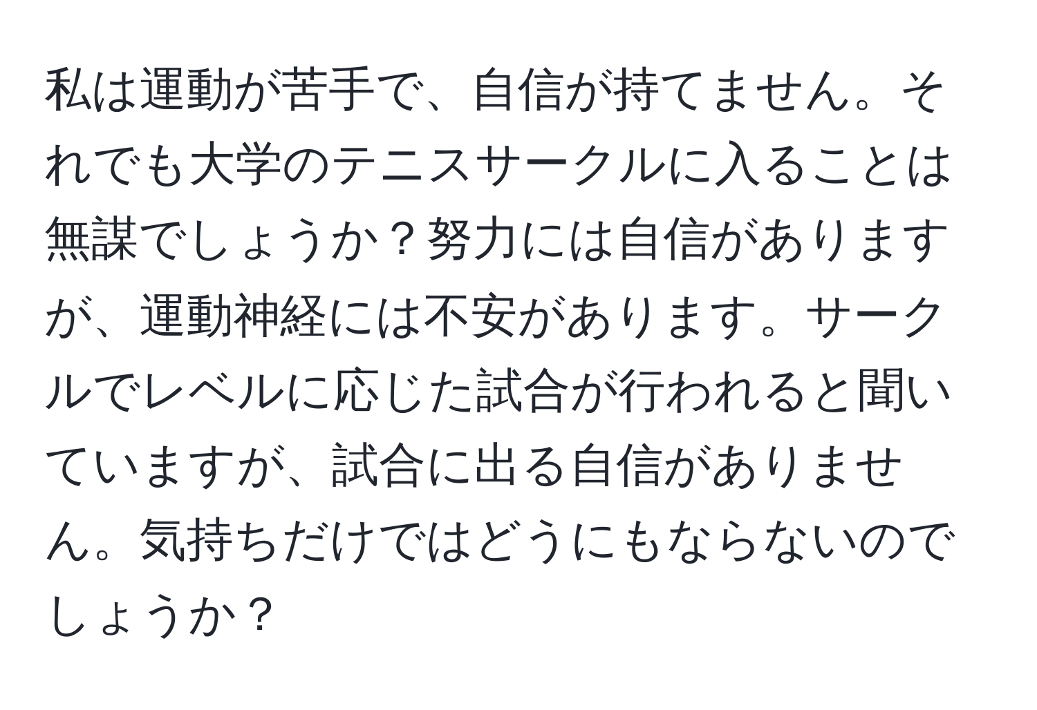 私は運動が苦手で、自信が持てません。それでも大学のテニスサークルに入ることは無謀でしょうか？努力には自信がありますが、運動神経には不安があります。サークルでレベルに応じた試合が行われると聞いていますが、試合に出る自信がありません。気持ちだけではどうにもならないのでしょうか？