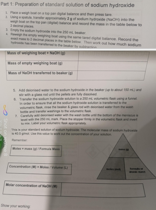 Preparation of standard solution of sodium hydroxide 
1. Place a weigh boat on a top pan digital balance and then press tare. 
2. Using a spatula, transfer approximately 2 g of sodium hydroxide (NaOH) into the 
weigh boat on the top pan (digital) balance and record the mass in the table below to
2 decimal places. 
3. Empty the sodium hydroxide into the 250 mL beaker. 
4. Reweigh the empty weighing boat using the same tared digital balance. Record the 
exact mass to 2 decimal places in the table below. Then work out how much sodium 
hydroxide has been transferred to the beaker by subtraction 
5. Add deionised water to the sodium hydroxide in the beaker (up to about 150 mL) and 
stir with a glass rod until the pellets are fully dissoïved. 
6. Transfer the sodium hydroxide solution to a 250 mL volumetric flask using a funnel. 
In order to ensure that all the sodium hydroxide solution is transferred to the 
volumetric flask, rinse the beaker & glass rod with deionised water from the wash 
bottle and transfer washings to the volumetric flask. 
7. Carefully add deionised water with the wash bottle until the bottom of the meniscus is 
level with the 250 mL mark. Place the stopper firmly in the volumetric flask and invert 
to mix. Label your volumetric flask appropriately. 
This is your standard solution of sodium hydroxide. The molecular mass of sodium hydroxide 
is 40.0 g/mol. Use this value to work out the concentration of your solution. 
Remember
Moles = mass (g) / Formula Mass
Concentration (M) = Moles / Volume (L)
Molar concentration of NaOH (M) 
Show your working: