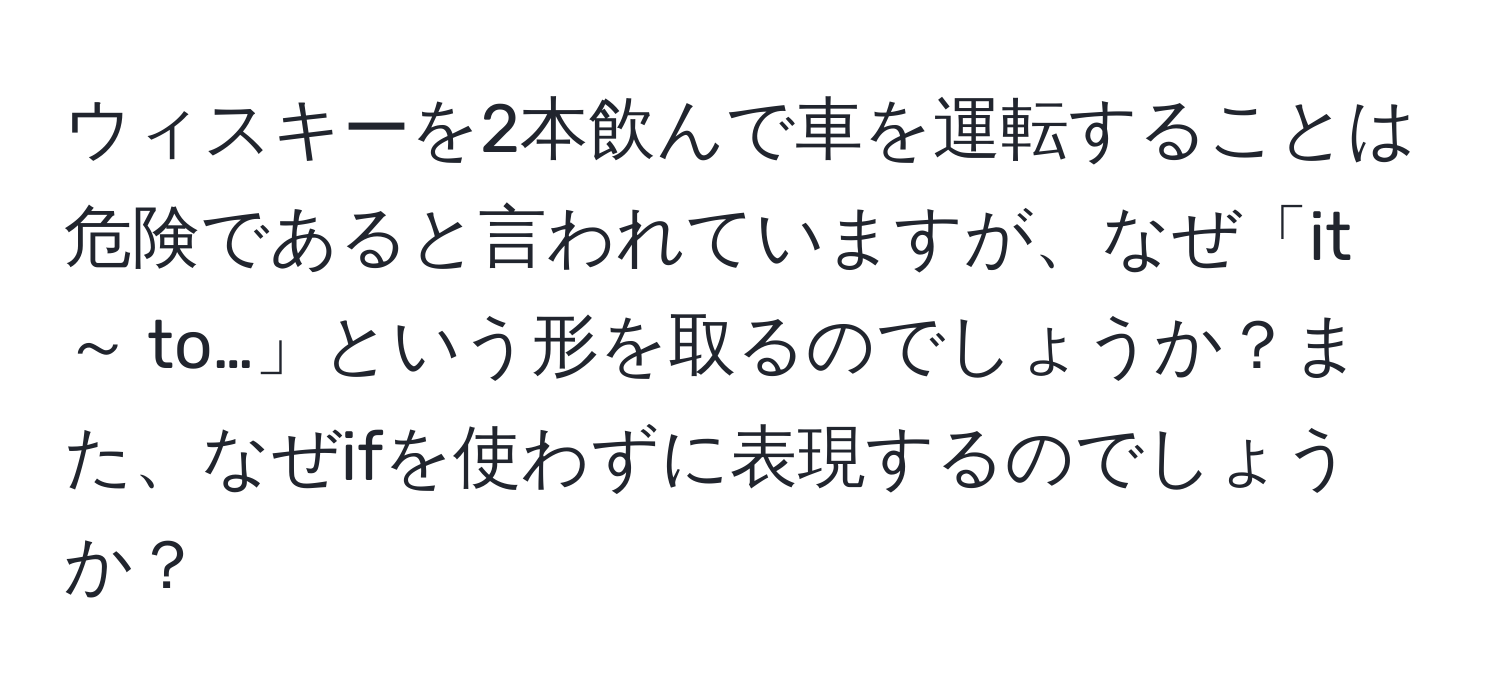 ウィスキーを2本飲んで車を運転することは危険であると言われていますが、なぜ「it ～ to…」という形を取るのでしょうか？また、なぜifを使わずに表現するのでしょうか？