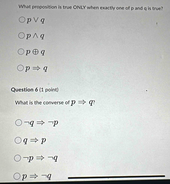 What proposition is true ONLY when exactly one of p and q is true?
pvee q
pwedge q
poplus q
pRightarrow q
Question 6 (1 point)
What is the converse of pRightarrow q
neg qRightarrow neg p
qRightarrow p
neg pRightarrow neg q
pRightarrow neg q