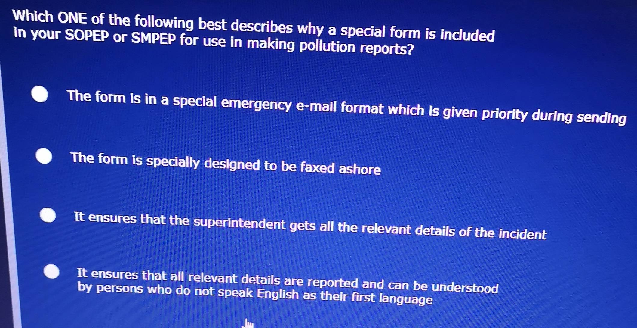 Which ONE of the following best describes why a special form is included
in your SOPEP or SMPEP for use in making pollution reports?
The form is in a special emergency e-mail format which is given priority during sending
The form is specially designed to be faxed ashore
It ensures that the superintendent gets all the relevant details of the incident
It ensures that all relevant details are reported and can be understood
by persons who do not speak English as their first language