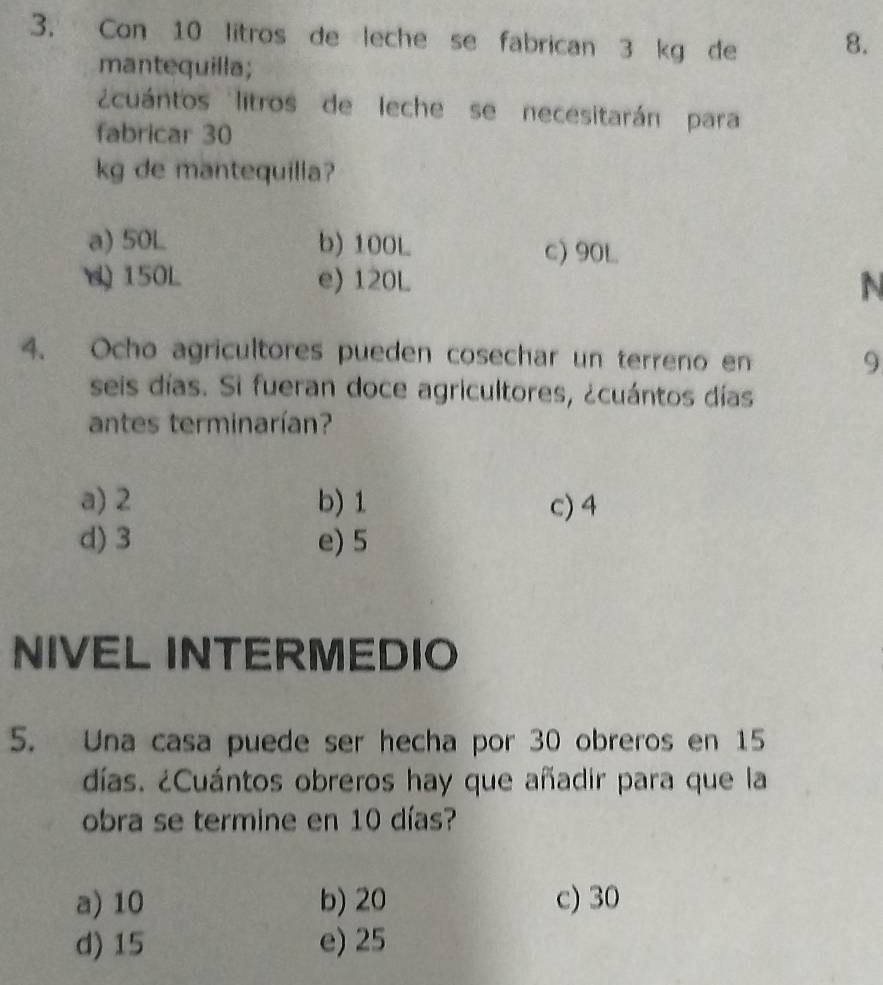 Con 10 litros de leche se fabrican 3 kg de 8.
mantequilla;
cuántos litros de leche se necesitarán para
fabricar 30
kg de mantequilia?
a) 50L b) 100L c) 90L
150L e) 120L N
4. Ocho agricultores pueden cosechar un terreno en 9
seis días. Si fueran doce agricultores, ¿cuántos días
antes terminarían?
a) 2 b) 1 c) 4
d) 3 e) 5
NIVEL INTERMEDIO
5. Una casa puede ser hecha por 30 obreros en 15
días. ¿Cuántos obreros hay que añadir para que la
obra se termine en 10 días?
a) 10 b) 20 c) 30
d) 15 e) 25