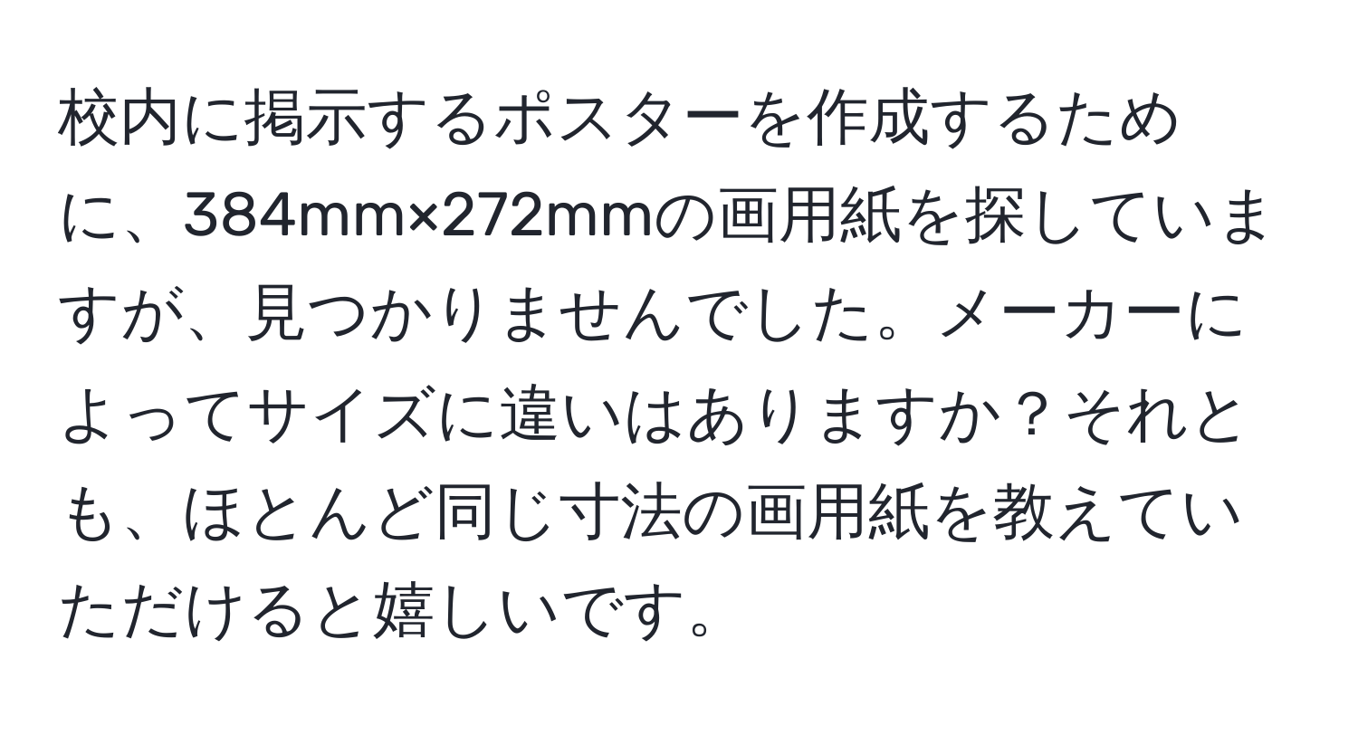 校内に掲示するポスターを作成するために、384mm×272mmの画用紙を探していますが、見つかりませんでした。メーカーによってサイズに違いはありますか？それとも、ほとんど同じ寸法の画用紙を教えていただけると嬉しいです。