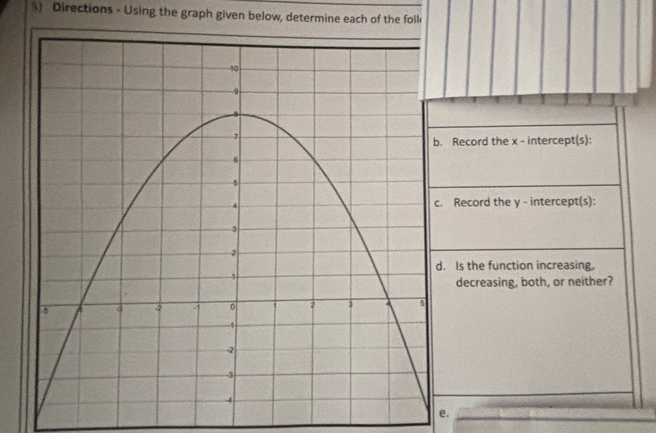 $) Directions - Using the graph given below, determine each of the foll 
. Record the x - intercept(s): 
. Record the y - intercept(s): 
d. Is the function increasing, 
decreasing, both, or neither? 
e.