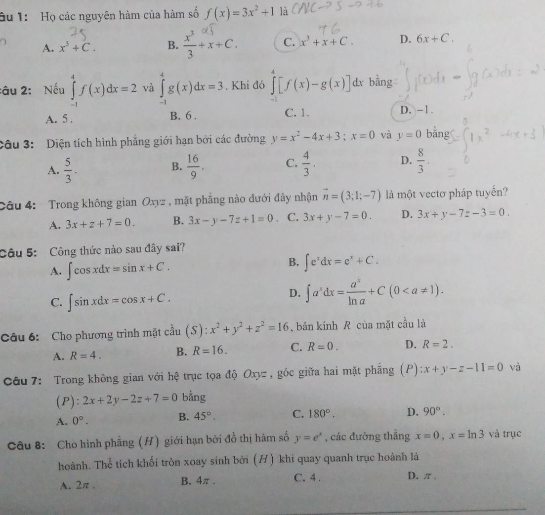 âu 1:  Họ các nguyên hàm của hàm số f(x)=3x^2+1 là
A. x^3+C. B.  x^3/3 +x+C. C. x^3+x+C. D. 6x+C.
:âu 2: Nếu ∈tlimits _(-1)^4f(x)dx=2 và ∈tlimits _(-1)^4g(x)dx=3. Khi đó ∈tlimits _(-1)^4[f(x)-g(x)]dx bằng
A. 5 . B. 6 . C. 1. D. -1.
Câu 3:  Diện tích hình phẳng giới hạn bởi các đường y=x^2-4x+3;x=0 và y=0 bằng
C.
D.
A.  5/3 .  16/9 .  4/3 .  8/3 .
B.
Câu 4:  Trong không gian Oxyz , mặt phẳng nào dưới đây nhận vector n=(3;1;-7) là một vecto pháp tuyến?
A. 3x+z+7=0. B. 3x-y-7z+1=0 C. 3x+y-7=0. D. 3x+y-7z-3=0.
Câu 5: Công thức nào sau đây sai?
A. ∈t cos xdx=sin x+C.
B. ∈t e^xdx=e^x+C.
C. ∈t sin xdx=cos x+C.
D. ∈t a^xdx= a^x/ln a +C(0
Câu 6: Cho phương trình mặt cầu (S): x^2+y^2+z^2=16 , bán kính R của mặt cầu là
C. R=0.
A. R=4.
B. R=16. D. R=2.
Câu 7: Trong không gian với hệ trục tọa độ Oxyz , góc giữa hai mặt phẳng (P): x+y-z-11=0 và
(P) : 2x+2y-2z+7=0 bằng
A. 0°.
B. 45°. C. 180°. D. 90°.
Câu 8:  Cho hình phẳng (H) giới hạn bởi đồ thị hàm số y=e^x , các đường thắng x=0,x=ln 3 và trục
hoành. Thể tích khối tròn xoay sinh bởi (H) khi quay quanh trục hoành là
A. 2π . B. 4π . C. 4 .
D. π .