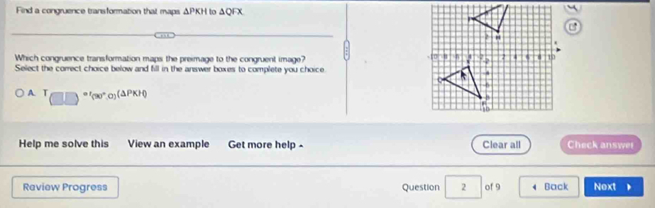 Find a congruence transformation that maps △ PKH to △ QFX
Which congruence transformation maps the preimage to the congruent image? 
Select the correct choice below and fill in the answer boxes to complete you choice.
A T □^(at)(90°,0)(△ PKH)
Help me solve this View an example Get more help - Clear all Check answet
Raview Progress Question 2 of 9 4 Back Next