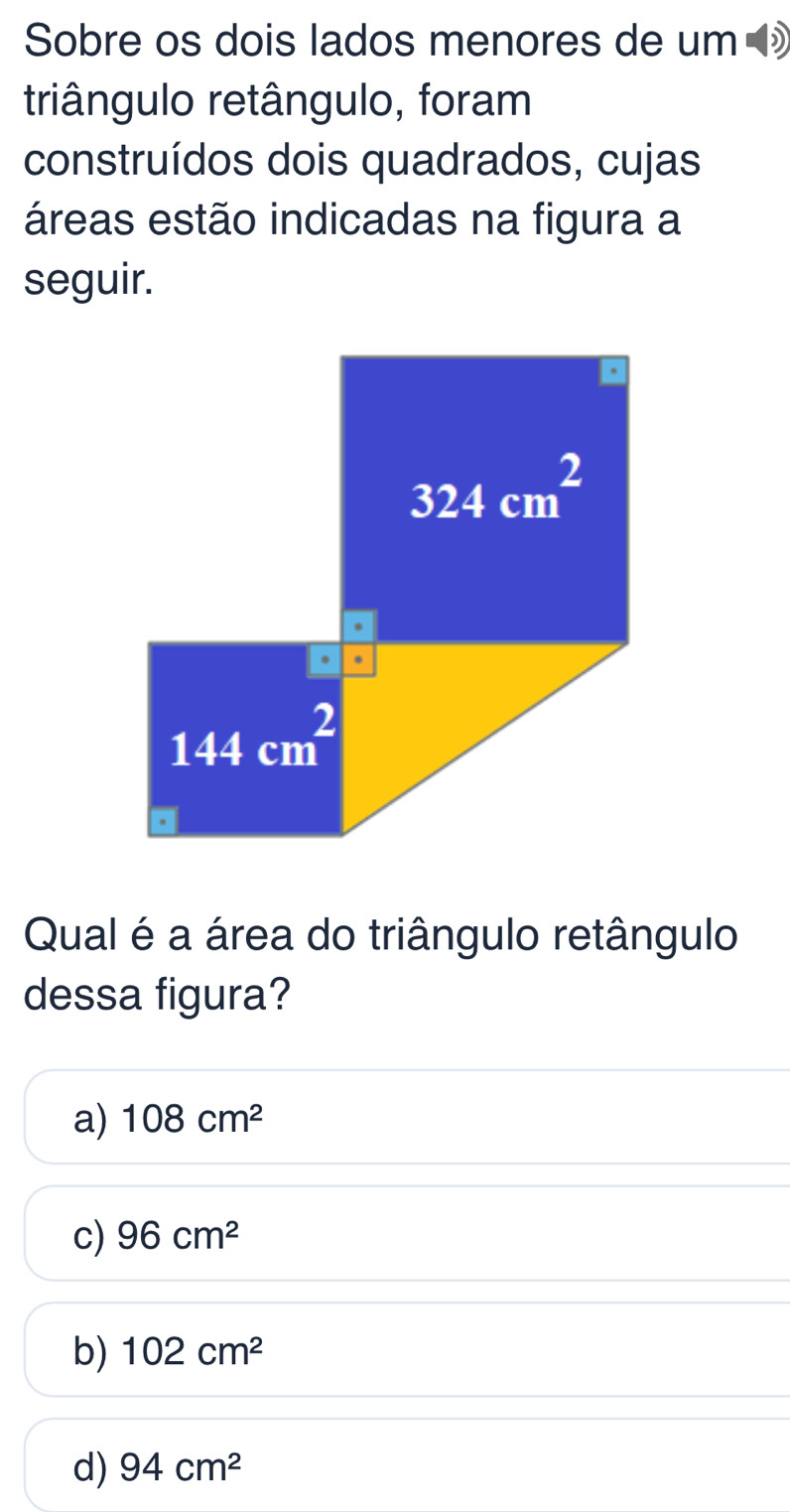 Sobre os dois lados menores de um 
triângulo retângulo, foram
construídos dois quadrados, cujas
áreas estão indicadas na figura a
seguir.
Qual é a área do triângulo retângulo
dessa figura?
a) 108cm^2
c) 96cm^2
b) 102cm^2
d) 94cm^2