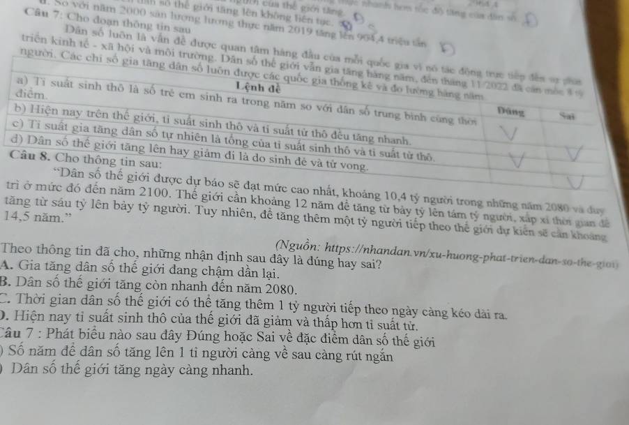 2001 của thể giới tăng
Nặc nhanh hơm tốc đô tăng của dân số
lh số thế giới tăng lên không liên tực. v
Câu 7: Cho đoạn thông tin sau
. So với năm 2000 sản hưong hưong thực năm 2019 tăng lên 904, 4 triều tân
Dân số luôn là vấn đề được quan tâm hàng đầu của mỗi q
triện kinh tế - xã hội và môi trường. Dân số
người. Các chi số gia
ảng 10,4 tỷ người trong những năm 2080 và duy
Thế giới cần khoảng 12 năm đề tăng từ bảy tỷ lên tám tỷ người, xấp xỉ thời gian đề
14,5 năm.”
tăng từ sáu tỷ lên bảy tỷ người. Tuy nhiên, đề tăng thêm một tỷ người tiếp theo thể giới dự kiến sẽ cản khoảng
(Nguồn: https://nhandan.vn/xu-huong-phat-trien-dan-so-the-gioi)
Theo thông tin đã cho, những nhận định sau đây là đúng hay sai?
A. Gia tăng dân số thế giới dang chậm dần lại.
B. Dân số thế giới tăng còn nhanh đến năm 2080.
C. Thời gian dân số thế giới có thể tăng thêm 1 tỷ người tiếp theo ngày càng kéo dài ra.
D. Hiện nay tỉ suất sinh thô của thế giới đã giảm và thấp hơn tỉ suất tử.
Câu 7 : Phát biểu nào sau đây Đúng hoặc Sai về đặc điểm dân số thế giới
0 Số năm đề dân số tăng lên 1 tỉ người càng về sau càng rút ngắn
Dân số thế giới tăng ngày càng nhanh.