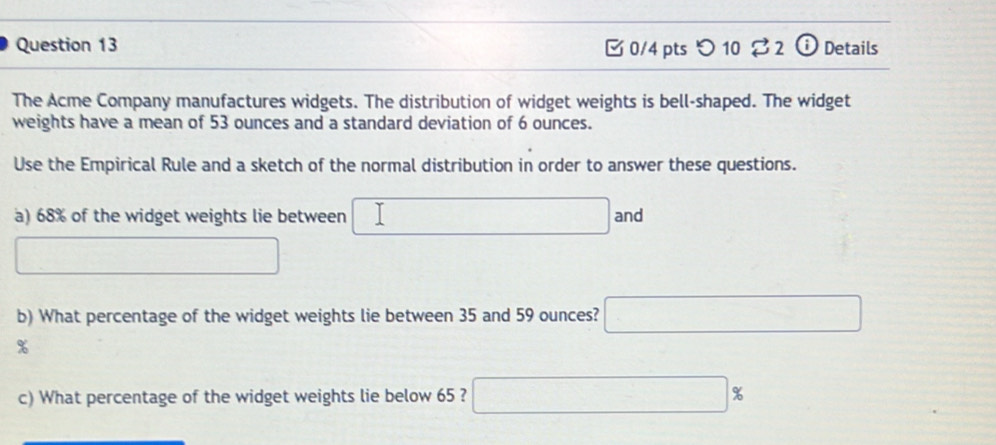 つ 10 82 ⓘDetails 
The Acme Company manufactures widgets. The distribution of widget weights is bell-shaped. The widget 
weights have a mean of 53 ounces and a standard deviation of 6 ounces. 
Use the Empirical Rule and a sketch of the normal distribution in order to answer these questions. 
a) 68% of the widget weights lie between ∴ △ ADC)((4A □  and 
□ 
b) What percentage of the widget weights lie between 35 and 59 ounces? □
%
c) What percentage of the widget weights lie below 65 ? □ %