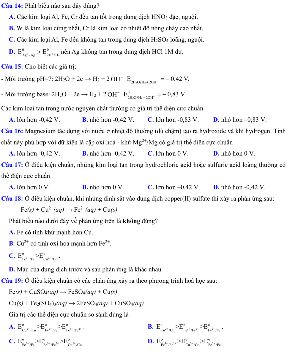 Phát biểu nào sau đây đúng?
A. Các kim loại Al, Fe, Cr đều tan tốt trong dung dịch HNO3 đặc, nguội.
B. W là kim loại cứng nhất, Cr là kim loại có nhiệt độ nóng chảy cao nhất.
C. Các kim loại Al, Fe đều không tan trong dung dịch H_2SO_4 loãng, nguội.
D. E_Ag^+/Ag°>E_2H^+/H_2° nên Ag không tan trong dung dịch HCl 1M dư.
Câu 15: Cho biết các giá trị:
- Môi trường pH=7:2H_2O+2eto H_2+2OH^-E_2H_2O/H_2+2OH^-=-0,42V.
- Môi trường base: 2H_2O+2eto H_2+2OH^-E_2H_2O/H_2+2OH^-°=-0,83V.
Các kim loại tan trong nước nguyên chất thường có giá trị thể điện cực chuẩn
A. lớn hơn -0,42 V. B. nhỏ hơn -0,42 V. C. lớn hơn -0,83 V. D. nhỏ hơn −0,83 V.
Câu 16: Magnesium tác dụng với nước ở nhiệt độ thường (dù chậm) tạo ra hydroxide và khí hydrogen. Tính
chất này phù hợp với dữ kiện là cặp oxi hoá - khử Mg^(2+)/Mg có giá trị thế điện cực chuẩn
A. lớn hơn -0,42 V. B. nhỏ hơn -0,42 V. C. lớn hơn 0 V. D. nhỏ hơn 0 V.
Câu 17: Ở điều kiện chuẩn, những kim loại tan trong hydrochloric acid hoặc sulfuric acid loãng thường có
thể điện cực chuẩn
A. lớn hơn 0 V. B. nhỏ hơn 0 V. C. lớn hơn −0,42 V. D. nhỏ hơn -0,42 V.
Câu 18: Ở điều kiện chuẩn, khi nhúng đinh sắt vào dung dịch copper(II) sulfate thì xảy ra phản ứng sau:
Fe(s)+Cu^(2+)(aq)to Fe^(2+)(aq)+Cu(s)
Phát biểu nào dưới đây về phản ứng trên là không đúng?
A. Fe có tính khử mạnh hơn Cu.
B. Cu^(2+) có tính oxi hoá mạnh hơn Fe^(2+).
C. E_Fe^(2+)/Fe^circ >E_Cu^(2+)/Cu^circ .
D. Màu của dung dịch trước và sau phản ứng là khác nhau.
Câu 19: Ở điều kiện chuẩn có các phản ứng xảy ra theo phương trình hoá học sau:
Fe(s)+CuSO_4(aq)to FeSO_4(aq)+Cu(s)
Cu(s)+Fe_2(SO_4)_3(aq)to 2FeSO_4(aq)+CuSO_4(aq)
Giá trị các thế điện cực chuẩn so sánh đúng là
B.
A. E_Cu^(2+)/Cu^circ >E_Fe^(2+)/Fe^circ >E_Fe^(3+)/Fe^(2+)^circ  E_Cu^(2+)/Cu^circ >E_Fe^(3+)/Fe^(2+)^circ >E_Fe^(2+)/Fe^circ .
C. E_Fe^(2+)/Fe^circ >E_Fe^(3+)/Fe^(2+)^circ >E_Cu^(2+)/Cu^circ . D. E_Fe^(3+)/Fe^(2+)^circ >E_Cu^(2+)/Cu^circ >E_Fe^(2+)/Fe^circ .