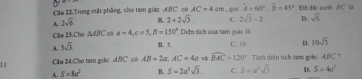 Câu 22.Trong mặt phẳng, cho tam giác ABC có AC=4cm , góc widehat A=60°, widehat B=45° Độ đài cạnh BC là
A. 2sqrt(6).
B. 2+2sqrt(3). C. 2sqrt(3)-2 D. sqrt(6)
Câu 23.Cho △ ABC có a=4, c=5, B=150° Diện tích của tam giác là
A. 5sqrt(3).
B. 5, C. 10. D. 10sqrt(3). 
11 Câu 24.Cho tam giác ABC có AB=2a; AC=4a và widehat BAC=120° Tinh diện tích tam giác ABC
A. S=8a^2.
B. S=2a^2sqrt(3). C. S=a^2sqrt(3) D. S=4a^2