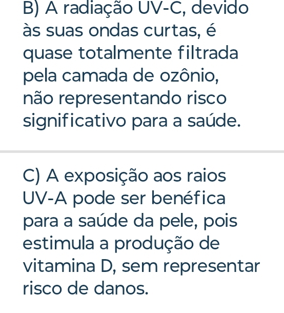 B) A radiação UV-C, devido
às suas ondas curtas, é
quase totalmente filtrada
pela camada de ozônio,
não representando risco
significativo para a saúde.
C) A exposição aos raios
UV-A pode ser benéfica
para a saúde da pele, pois
estimula a produção de
vitamina D, sem representar
risco de danos.