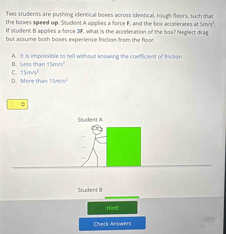 Two students are pushing identical boxes across identical, rough floors, such that
the boxes speed up. Student A applies a force F, and the box accelerates at 5m/s^2. 
If student B applies a force 3F, what is the acceleration of the box? Neglect drag
but assume both boxes experience friction from the floor.
A. It is impossible to tell without knowing the coefficient of friction
B. Less than 15m/s^2
C. 15m/s^2
D. More than 15m/s^2
Student A
Student B
Hint!
Check Answers