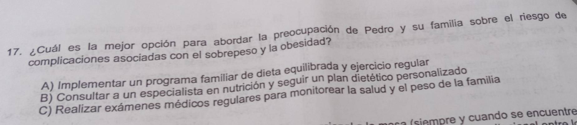 ¿Cuál es la mejor opción para abordar la preocupación de Pedro y su familia sobre el riesgo de
complicaciones asociadas con el sobrepeso y la obesidad?
A) Implementar un programa familiar de dieta equilibrada y ejercicio regular
B) Consultar a un especialista en nutrición y seguir un plan dietético personalizado
C) Realizar exámenes médicos regulares para monitorear la salud y el peso de la familia
ca (siempre y cuando se encuentre