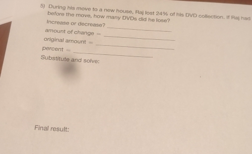 During his move to a new house, Raj lost 24% of his DVD collection. If Raj had 
before the move, how many DVDs did he lose? 
_ 
Increase or decrease? 
amount of change = 
_
original amount =
_ 
_
percent =
Substitute and solve: 
Final result: