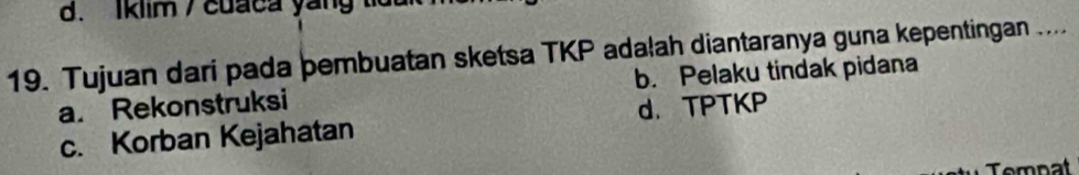 Iklim / cuaca yang td
19. Tujuan dari pada þembuatan sketsa TKP adałah diantaranya guna kepentingan ....
a. Rekonstruksi b. Pelaku tindak pidana
c. Korban Kejahatan d. TPTKP
Temnat