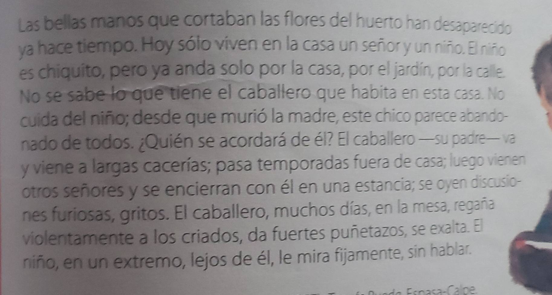 Las bellas manos que cortaban las flores del huerto han desaparecido 
ya hace tiempo. Hoy sólo viven en la casa un señor y un niño. El niño 
es chiquito, pero ya anda solo por la casa, por el jardín, por la calle. 
No se sabe lo que tiene el caballero que habita en esta casa. No 
cuida del niño; desde que murió la madre, este chico parece abando- 
nado de todos. ¿Quién se acordará de él? El caballero —su padre— va 
y viene a largas cacerías; pasa temporadas fuera de casa; luego vienen 
otros señores y se encierran con él en una estancia; se oyen discusio- 
nes furiosas, gritos. El caballero, muchos días, en la mesa, regaña 
violentamente a los criados, da fuertes puñetazos, se exalta. El 
niño, en un extremo, lejos de él, le mira fijamente, sin hablar. 
Espasa-Calne