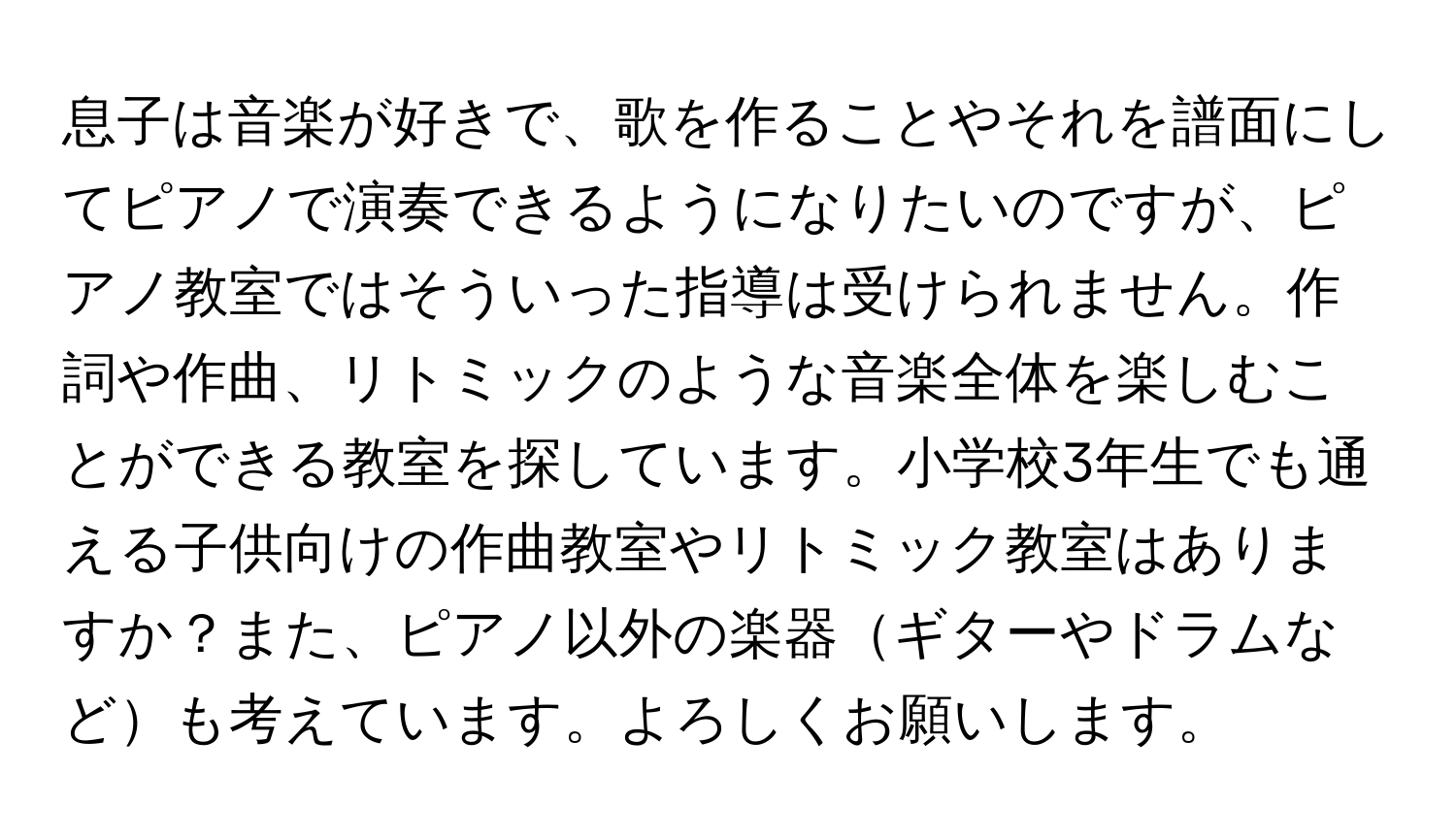 息子は音楽が好きで、歌を作ることやそれを譜面にしてピアノで演奏できるようになりたいのですが、ピアノ教室ではそういった指導は受けられません。作詞や作曲、リトミックのような音楽全体を楽しむことができる教室を探しています。小学校3年生でも通える子供向けの作曲教室やリトミック教室はありますか？また、ピアノ以外の楽器ギターやドラムなども考えています。よろしくお願いします。