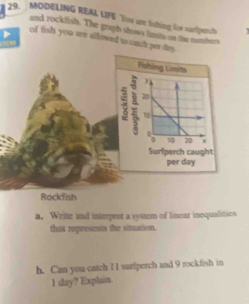 MODELING REAL LIFE You are fshing for surfperch 
and rockfish. The graph shows limes on the numbers 
of fish you are allowed to each per day. 
Fishing Limits 

: 20
10
8 10 20 x
Surfperch caught 
per day
Rockfish 
a. Write and interpret a system of linear inequalities 
that represents the situation. 
b. Can you catch 1 1 surfperch and 9 rockfish in
1 day? Explain.