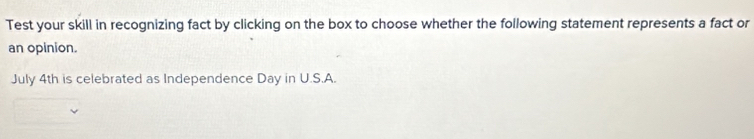 Test your skill in recognizing fact by clicking on the box to choose whether the following statement represents a fact or 
an opinion. 
July 4th is celebrated as Independence Day in U.S.A.