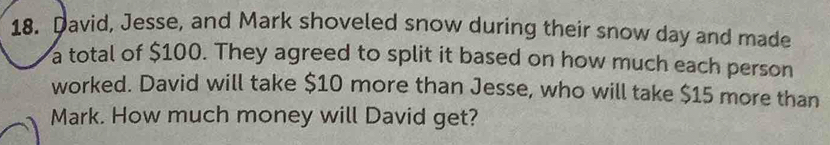 David, Jesse, and Mark shoveled snow during their snow day and made 
a total of $100. They agreed to split it based on how much each person 
worked. David will take $10 more than Jesse, who will take $15 more than 
Mark. How much money will David get?