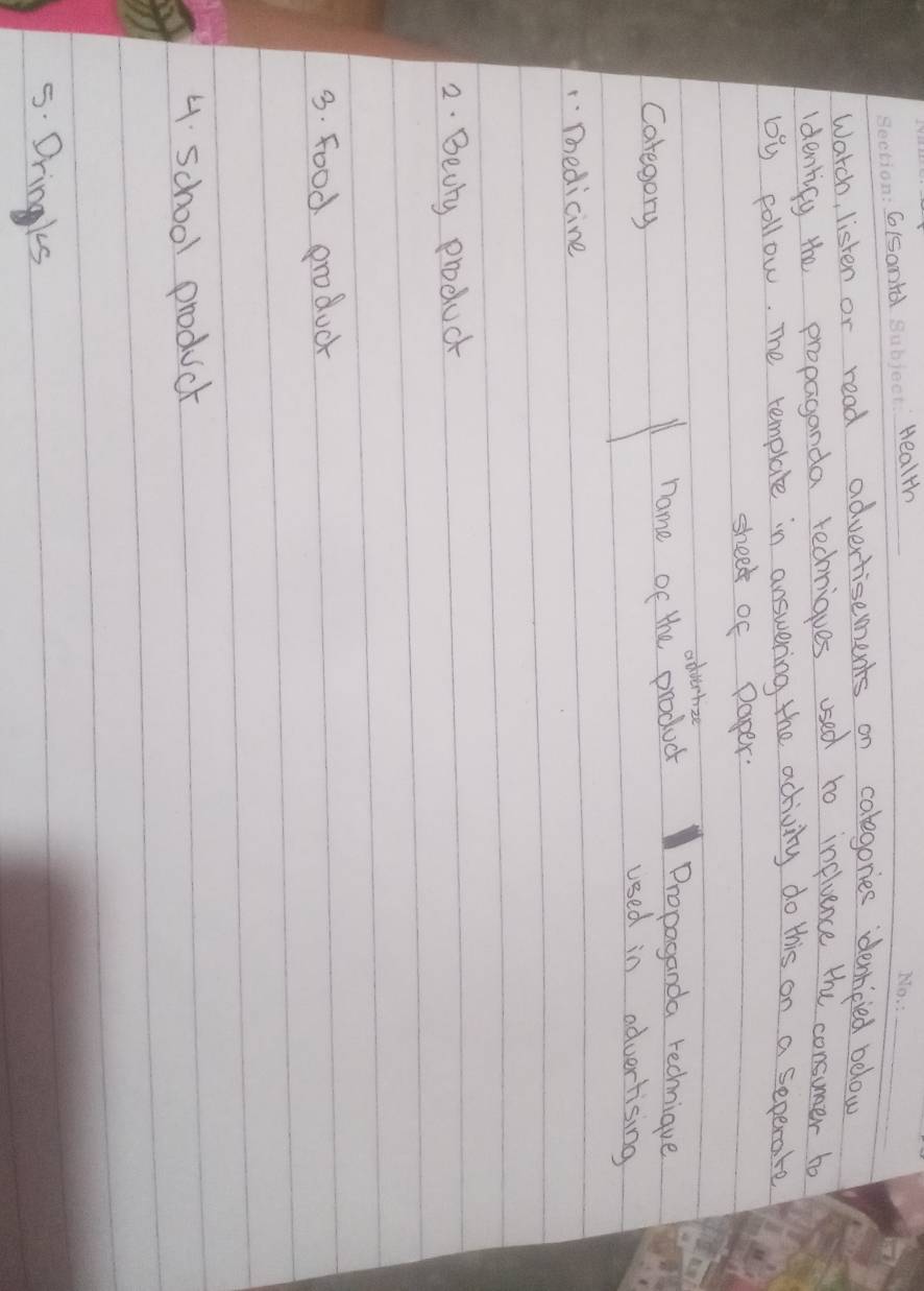 G(Sonld _Health 
Warch, listen or read advertisements on colegories denlicied below 
identify the propaganda redniques used to influence the consuer to 
by follow. The template in answering the activity do this on a seperate 
sheek of paper. 
advertize 
Caregory 
name of the product Propaganda rechnique 
used in advertising 
1Thedicine 
2. Beuly product 
3. food produck 
4. school product 
5. Dringks