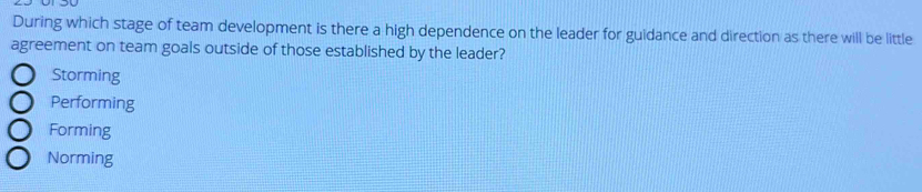 During which stage of team development is there a high dependence on the leader for guidance and direction as there will be little
agreement on team goals outside of those established by the leader?
Storming
Performing
Forming
Norming