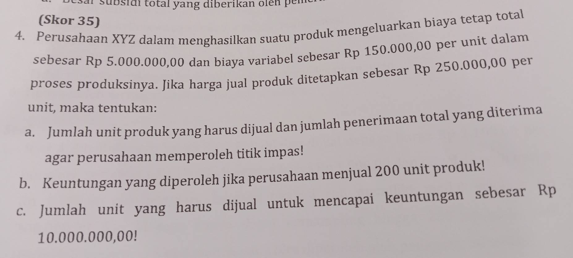 ar sübsidi total yang diberikan oien per 
(Skor 35) 
4. Perusahaan XYZ dalam menghasilkan suatu produk mengeluarkan biaya tetap total 
sebesar Rp 5.000.000,00 dan biaya variabel sebesar Rp 150.000,00 per unit dalam 
proses produksinya. Jika harga jual produk ditetapkan sebesar Rp 250.000,00 per 
unit, maka tentukan: 
a. Jumlah unit produk yang harus dijual dan jumlah penerimaan total yang diterima 
agar perusahaan memperoleh titik impas! 
b. Keuntungan yang diperoleh jika perusahaan menjual 200 unit produk! 
c. Jumlah unit yang harus dijual untuk mencapai keuntungan sebesar Rp
10.000.000,00!