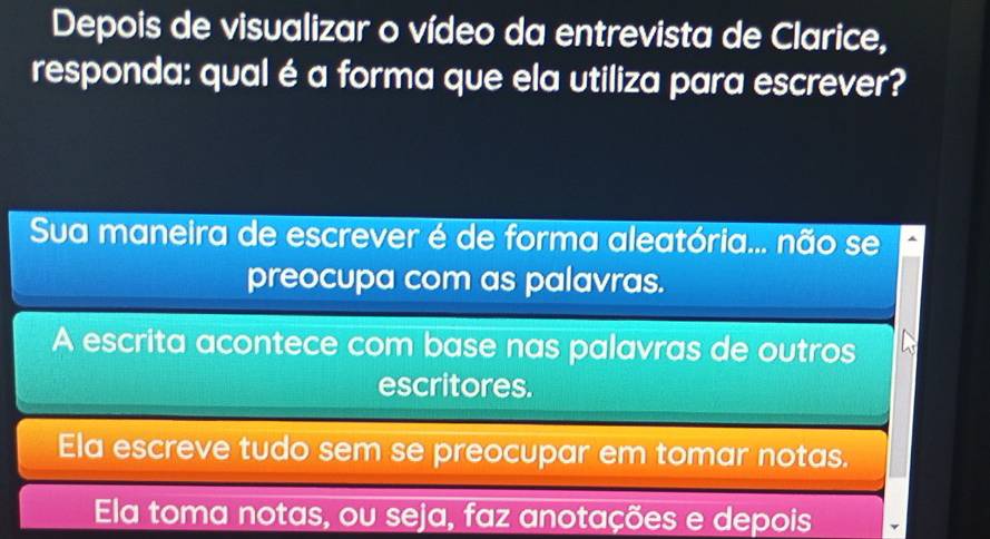 Depois de visualizar o vídeo da entrevista de Clarice,
responda: qual é a forma que ela utiliza para escrever?
Sua maneira de escrever é de forma aleatória... não se
preocupa com as palavras.
A escrita acontece com base nas palavras de outros
escritores.
Ela escreve tudo sem se preocupar em tomar notas.
Ela toma notas, ou seja, faz anotações e depois