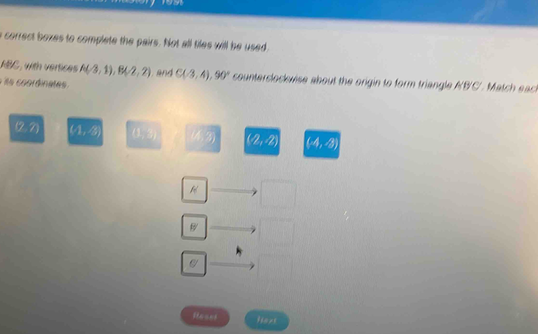 a correct bozes to complete the pairs. Not all tiles will be used 
RBC, with vertices A(-3,1), B(-2,2) and C(-3,4), 90° counterclockwise about the origin to form triangle A(B/C/. Match each
s coordinates
(2,2) (4,3) (1,3) (4. 3) (2,-2) (4,3)
B
Besst Hoxs