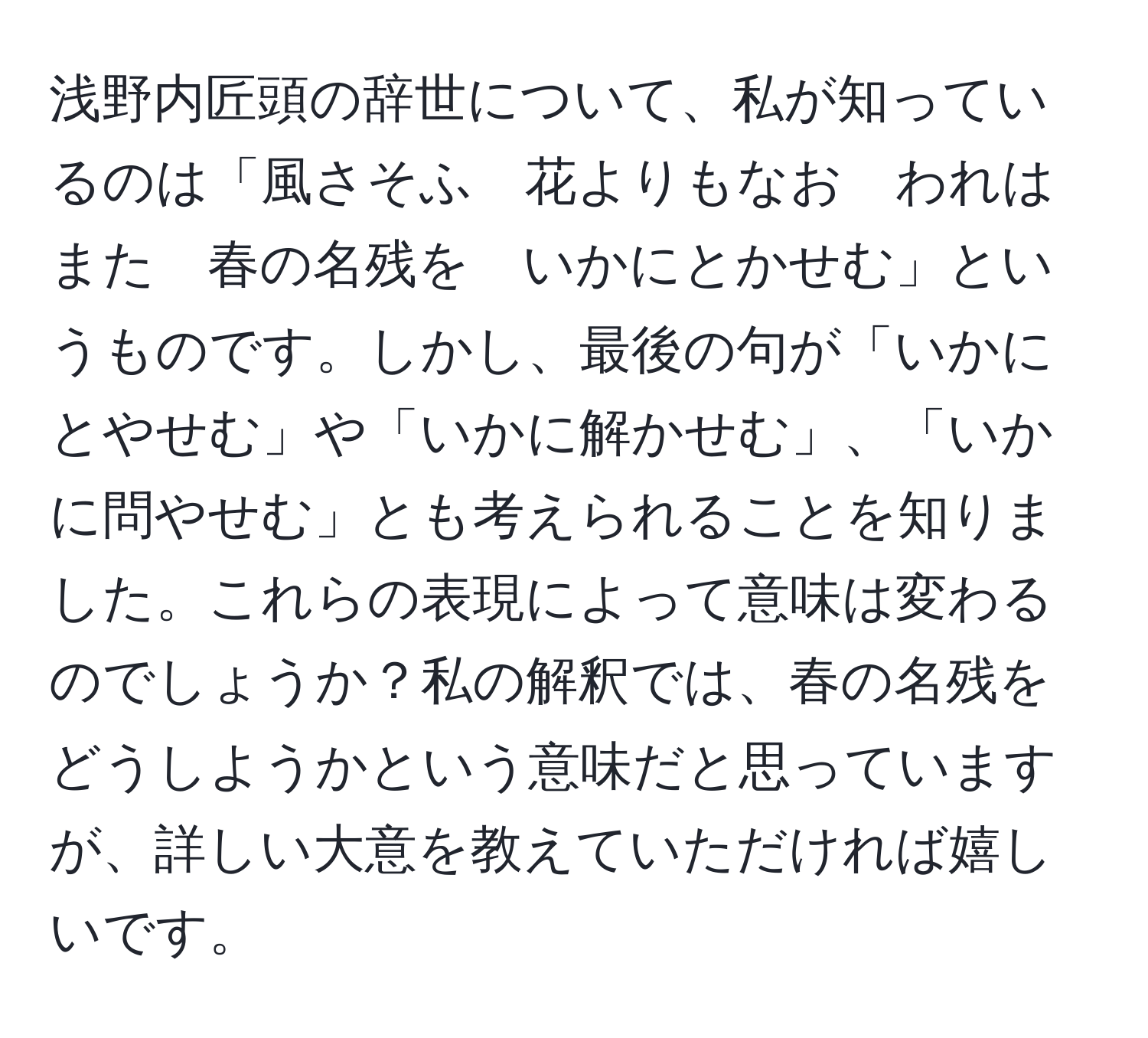 浅野内匠頭の辞世について、私が知っているのは「風さそふ　花よりもなお　われはまた　春の名残を　いかにとかせむ」というものです。しかし、最後の句が「いかにとやせむ」や「いかに解かせむ」、「いかに問やせむ」とも考えられることを知りました。これらの表現によって意味は変わるのでしょうか？私の解釈では、春の名残をどうしようかという意味だと思っていますが、詳しい大意を教えていただければ嬉しいです。