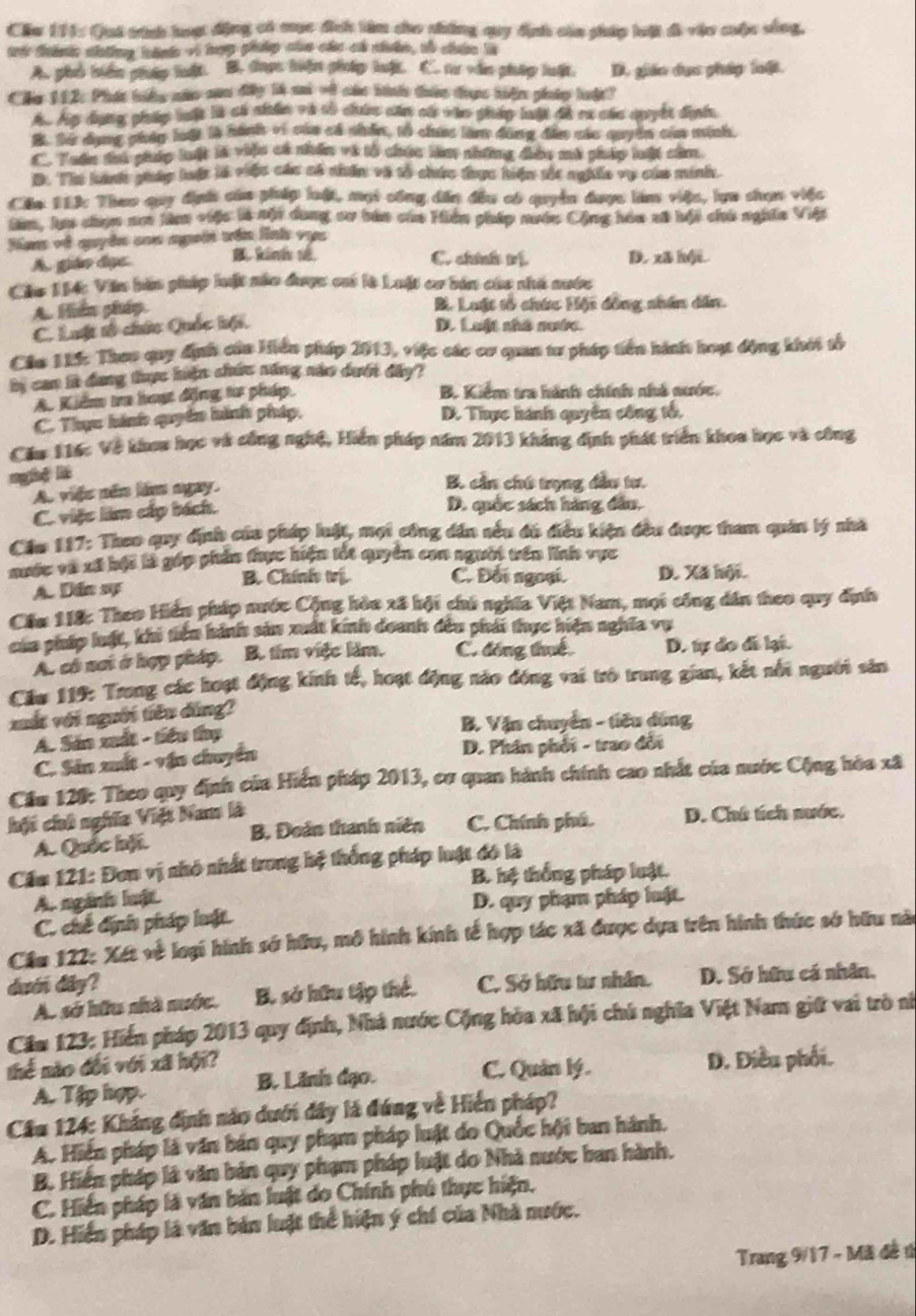 Cầu 174: Qui tính hoợt động có mục địch làm cho nhứng quy định của pháp loật đi vậo cuộc sống,
trá tánhn nhông hánh và lượg phánp của các cá nhân, tố châ là
A. phủ biên pháp luật. B. được hiện pháp luật. C. tư văn pháp luật. D. gián dụa pháp loộ.
Cu 112: Phát biếg năc san đâp là a ot củn bình thêc được hiện pháp huật?
A. Áp dụng pháp buật là có nhân và số chứg căm cử vào gháy luật đề ca các quyết diyển
B. Sừ dụng chúy loới là hành vị của cá nhân, t0 chua làm đông đân các quyển của minh,
C. Tuấn thi pháp luật là viện có nhân và tổ chúc làa những điàu mù pháp lưất că.
D. Thị hành gháp lật là việc các số nhân và tổ chức được hiện tết nghiĩa vụ của minh.
Cầu 11ửc Theo quy dịnh của pháp luật, một công dấn đầu có quyền được làm việu, lựn shạm việc
Sm, lm chọn nơ lâm việc là nội dang su bản của Hiển pháp nước Cộng hóu sử bội chủ nghĩa Việt
Han về quyên coa ngoời vên linh vực
C. chính tị
A. giáo đục B kinh vê D. xā hội.
Cáu 194: Văn bản pháp luật năn được ci là Luật cơ bản cáa nhà nước
A. Hiền pháp B Luật tổ chức Hột đồng nhân dân.
C. Luột tổ chứu Quốc kội,
D. Luật nhà nước.
Cầu 1L: Thoo quy định của Hiển pháp 2013, việc các cơ quan tư pháp tiền hành hoạt động khái tổ
by can là dang thực hiện chứ năng năo dướt đây?
A Kiểm tra hoạt động tư pháp
B. Kiểm tra hành chính nhà nước.
C. Thực hánh quyển hình pháp, D. Thực hành quyên công tổ,
Cău 116c Về khou học và công nghệ, Hiển pháp năm 2013 kháng định phát triển khoa học và công
ngé li
A viês nên làm ngày. B. cần chú trọng đầu tư.
C. việc làm cấp bích.
D. quốc sách hàng dầu.
Cầu 117: Theo quy dịnh của pháp lất, mợi công dân sêu đó điều kiện đều được tham quản lý nhà
mước và xã hội là gáp phản thực hiện tốt quyền con người trên lĩnh vực
B. Chính trị C. Đối ngoại.
A. Dân sự D. Xã hội.
Cầu 118: Theo Hiến pháp nước Cộng hòa xã hội chủ nghĩa Việt Nam, mọi công dân theo quy định
của pháp luật, khi tiệu hành sản xuất kinh doanh đều phái thực hiện nghĩa vụ
A. có nơi ở hợp pháp. B. tim việc làm. C. đóng thuế D. tự do đá lại.
Cầu 119: Trong các hoạt động kính tế, hoạt động nào đóng vai trò trung gian, kết nổi người sản
xất với người tiêu dùng?
A. Sản xuất - tiểu thụ  B. Vận chuyển - tiêu dùng
C. Sản xuất - vận chuyển D. Phân phối - trao đổi
Cầu 120: Theo quy định của Hiển pháp 2013, cơ quan hành chính cao nhất của nước Cộng hòa xã
hột chú nghĩa Việt Nam là
A. Quốc hội. B. Đoàn thanh niên C. Chính phú. D. Chú tích mước.
Cầm 121: Đơn vị nhỏ nhất trong hệ thống pháp luật đó là
B. hệ thống pháp luật.
A. ngành luật D. quy phạm pháp luật.
C. chế định pháp luật.
Cầu 122: Xét về loại hình sớ hữu, mô hình kinh tế hợp tác xã được dựa trên hình thức sở hữu nào
duớn dây? C. Sở hữu tư nhân. D. Sở hữu cá nhân,
A. sở hữu nhà nước. B. sở hữu tập thể.
Căm 123: Hiến pháp 2013 quy định, Nhà nước Cộng hòa xã hội chú nghĩa Việt Nam giữ vai trò nì
thể nào đổi với xã hội?
A. Tập hợp. B. Lãnh đạo. C. Quản lý. D. Điều phối.
Cầu 124: Kháng định nào dưới đây là đứng về Hiển pháp?
A. Hiến pháp là văn bán quy phạm pháp luật do Quốc hội ban hành.
B. Hiển pháp là văn bản quy phạm pháp luật do Nhà nước ban hành.
C. Hiển pháp là văn bản luật do Chính phú thực hiện,
D. Hiển pháp là văn bản luật thể hiện ý chí của Nhà nước.
Trang 9/17 - Mã đề t