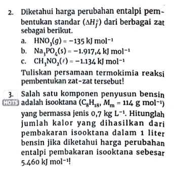 Diketahui harga perubahan entalpi pem- 
bentukan standar (△ H_j^((circ)) dari berbagai zat 
sebagai berikut. 
a. HNO_3)(g)=-135kJmol^(-1)
b. Na_3PO_4(s)=-1.917,4kJmol^(-1)
C. CH_3NO_2(ell )=-1.134kJmol^(-1)
Tuliskan persamaan termokimia reaksi 
pembentukan zat-zat tersebut! 
3. Salah satu komponen penyusun bensin 
_ adalah isooktana (C_8H_18,M_m=114gmol^(-1))
yang bermassa jenis 0,7kgL^(-1). Hitunglah 
jumlah kalor yang dihasilkan dari 
pembakaran isooktana dalam 1 liter
bensin jika diketahui harga perubahan 
entalpi pembakaran isooktana sebesar
5.460kJmol^(-1)