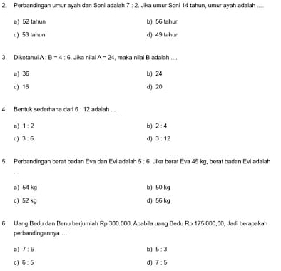 Perbandingan umur ayah dan Soni adalah 7:2. Jika umur Soni 14 tahun, umur ayah adalah
a) 52 tahun b) 56 tahun
c) 53 tahun d) 49 tahun
3. Diketahui A:B=4:6 Jika nilai A=24 maka nilai B adalah ....
a) 36 b) 24
c) 16 d) 20
4. Bentuk sederhana dari 6:12 adalah . . .
n) 1:2 b) 2:4
c) 3:6 d) 3:12
5. Perbandingan berat badan Eva dan Evi adalah 5:6 Jika berat Eva 45 kg, berat badan Evi adalah
,,.
a) 54 kg b) 50 kg
c) 52 kg d) 56 kg
6. Uang Bedu dan Benu berjumlah Rp 300.000. Apabila uang Bedu Rp 175.000,00, Jadi berapakah
perbandingannya ....
a) 7:6 b) 5:3
c) 6:5 d) 7:5