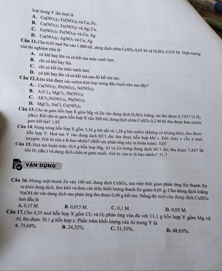 loại trong Y lần lượt là
A. Cu(NO_3) 2; Fe(NO_3) 2 và Cu; Fe.
B. Cu(NO_3) 2 Fe(NO_3) 2 và Ag;Cu.
C. Fe(NO_3)_2 Fe(NO_3) 3 và Cu;Ag.
D. Cu(NO_3)_2; AgNO_3 và Cu;Ag.
Câu 11.Cho 0,02 mol Na vào 1 000 mL dung dịch chứa CuSO_40,05M và H_2SO_4 0,005 M 1. Hiện tượng
của thí nghiệm trên là
A. có khí bay lên và có kết tủa màu xanh lam.
B. chỉ có khí bay lên.
C. chỉ có kết tủa màu xạnh lam.
D. có khí bay lên và có kết tủa sau đó kết tủa tan.
Câu 12.Kẽm khử được các cation kim loại trong dãy muôi nào sau đây?
A. Cu(NO_3)_2,Pb(NO_3)_2,Ni(NO_3)_2.
B. AlCl_3,MgCl_2,Pb(NO_3)_2.
C. AICl_3,Ni(NO_3)_2,Pb(NO_3)_2.
D. MgCl_2,NaCl,Cu(NO_3)_2.
Câu 13. Cho m gam hỗn hợp X gồm Mg và Zn vào dung dịch H_2SO_4 lo ãng, dư thu được 0,7437 lít H ₂
(đkc). Khi cho m gam hỗn hợp X vào 200 mL dung dịch chứa CuSO₄ 0,2 M thì thu được bao nhiêu
gam kết tủa? 1,92
Câu 14. Nung nóng hỗn hợp X gồm 3,36 g bột sắt và 1,28 g bột sulfur (không có không khí), thu được
hỗn hợp Y. Hoà tan Y vào dung dịch HC1 dư, thư được hỗn hợp khí z. Đốt cháy z cần a mol
oxygen. Giá trị của a là bao nhiêu? (Biết các phản ứng xảy ra hoàn toàn). 0,07
Câu 15. Hoà tan hoàn toàn 10,4 g hỗn hop Mg, AI và Zn trong dung dịch HC1 dư, thu được 7,437 lit
khí H_2 (đkc) và dung dịch chứa m gam muối. Giá trị của m là bao nhiêu? 31,7
vận dụng
Câu 16. Nhúng một thanh Zn vào 100 mL dung dịch CuSO4, sau một thời gian phản ứng lấy thanh Zn
ra khỏi dung dịch, làm khô và đem cân thấy khối lượng thanh Zn giảm 0,01 g. Cho dung dịch loãng
NaOH dư vào dung dịch sau phản ứng thu được 0,49 g kết tủa. Nồng độ mol của dung dịch CuSO4
ban đầu là
A. 0,15 M. B. 0,015 M. C. 0,1 M. D. 0,05 M.
Câu 17. Cho 0,35 mol hỗn hợp X gồm Cl_2 và O_2 phản ứng vừa đù với 11,1 g hỗn hợp Y gồm Mg và
Al, thu được 30,1 g hỗn hợp z. Phần trăm khối lượng của Ai trong Y là
A. 75,68%. B. 24,32%. C. 51,35%. D. 48,65%.