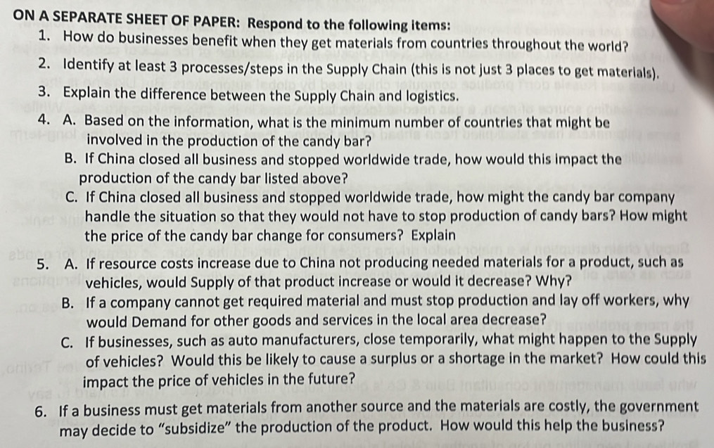 ON A SEPARATE SHEET OF PAPER: Respond to the following items: 
1. How do businesses benefit when they get materials from countries throughout the world? 
2. Identify at least 3 processes/steps in the Supply Chain (this is not just 3 places to get materials). 
3. Explain the difference between the Supply Chain and logistics. 
4. A. Based on the information, what is the minimum number of countries that might be 
involved in the production of the candy bar? 
B. If China closed all business and stopped worldwide trade, how would this impact the 
production of the candy bar listed above? 
C. If China closed all business and stopped worldwide trade, how might the candy bar company 
handle the situation so that they would not have to stop production of candy bars? How might 
the price of the candy bar change for consumers? Explain 
5. A. If resource costs increase due to China not producing needed materials for a product, such as 
vehicles, would Supply of that product increase or would it decrease? Why? 
B. If a company cannot get required material and must stop production and lay off workers, why 
would Demand for other goods and services in the local area decrease? 
C. If businesses, such as auto manufacturers, close temporarily, what might happen to the Supply 
of vehicles? Would this be likely to cause a surplus or a shortage in the market? How could this 
impact the price of vehicles in the future? 
6. If a business must get materials from another source and the materials are costly, the government 
may decide to “subsidize” the production of the product. How would this help the business?