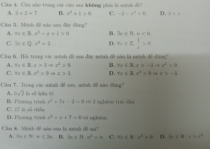 Câu nào trong các câu sau không phải là mệnh đề?
A. 3+2=7. B. x^2+1>0. C. -2-x^2<0</tex>. D. 4+x. 
Câu 5. Mệnh đề nào sau đây đúng?
A. forall x∈ R, x^2-x+1>0. B. exists n∈ N, n<0</tex>.
C. exists x∈ Q, x^2=2. D. forall x∈ Z.  1/x >0. 
Câu 6. Hỏi trong các mệnh đề sau đây mệnh đề nào là mệnh đề đúng?
A. forall x∈ R, x>3Rightarrow x^2>9. B. forall x∈ R, x>-3Rightarrow x^2>9.
C. forall x∈ R, x^2>9Rightarrow x>3. D. forall x∈ R, x^2>9Rightarrow x>-3. 
Câu 7. Trong các mệnh đề sau, mệnh đề nào đúng?
A. 6sqrt(2) là số hữu tỷ.
B. Phương trình x^2+7x-2=0 có 2 nghiệm trái dấu.
C. 17 là số chẵn.
D. Phương trình x^2+x+7=0 có nghiệm.
Câu 8. Mệnh đề nào sau là mệnh đề sai?
A. forall n∈ N:n≤ 2n. B. exists n∈ N:n^2=n. C. forall x∈ R:x^2>0. D. exists x∈ R:x>x^2.