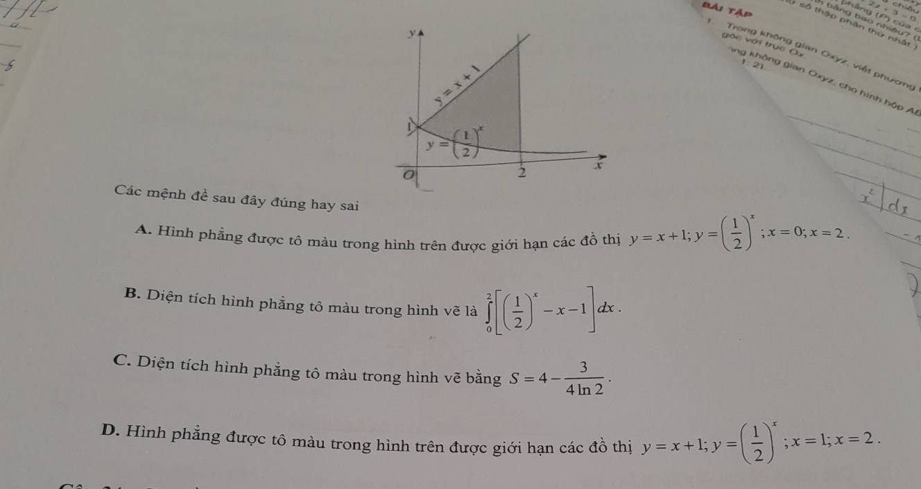 chiệu
Bải Tập
Ghảng (P) của
h b ảng tao nhiê y
,
l số thập phân thứ nhất
y
gốc với trục Ox
Trong không gian Oxyz, viết phương
y=x+1
1: 21
lng không gian Oxyz, cho hình hộp A
y=( 1/2 )^x
_
_
0
2 x
_
_
Các mệnh đề sau đây đúng hay sai
_
_
A. Hình phẳng được tô màu trong hình trên được giới hạn các đồ thị y=x+1; y=( 1/2 )^x; x=0; x=2. _
B. Diện tích hình phảng tô màu trong hình vẽ là ∈tlimits _0^(2[(frac 1)2)^x-x-1]dx.
C. Diện tích hình phẳng tô màu trong hình vẽ bằng S=4- 3/4ln 2 .
D. Hình phẳng được tô màu trong hình trên được giới hạn các đồ thị y=x+1; y=( 1/2 )^x; x=1; x=2.